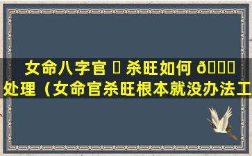 女命八字官 ☘ 杀旺如何 🐕 处理（女命官杀旺根本就没办法工作）